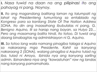 I. Nasa tuwid na daan na ang pilipinas! Ito ang
pahayag ni pang. Noynoy.
II. Ito ang magandang balitang laman ng talumpati ng
lahat ng Presidenteng tumuntong sa entablado ng
Kongreso para sa kanilang State Of The Nation Address
SONA. Ito din ang inaasahang ibubulalas ni pang. G.
Benigno Aquino, III sa harap nang bayan, sa Hulyo 23…
Pero ang masamang balita hindi, ito totoo. Di tuwid ang
daang binabagtas ng administrasyon ni G. Aquino.
III. Sa totoo lang wala namang pinagiba talaga si Aquino
sa nakaraang mga Presidente. Kahit sa kanyang
nakaraang 2 (SONA), walang pinagiba si Aquino tulad ng
iba, tulad ni Arroyo,  ibinida nya ang kanyang sariling
admin. Ibinandera niya ang “kawastuhan” raw ng landas
nang kanyang pamamahala.
 