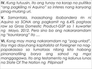 IV. Kung tutuusin, ito ang tunay na korap na pulitika
“ang pagkiling ni Aquino” sa interes nang kanyang
pinag-mulang uri.
V. Samantala, inaasahang ibabandera rin ni
Aquino sa SONA ang pagkamit ng 6.4% pagtaas
raw sa Gross Domestic Product-GSP sa 1 kuwarter
ng Mayo, 2012. Pero sino ba ang nakararamdam
ng “kaunlarang” ito …
VI. Kong may mang nakaramdam ng “pag-unlad”,
itoy mga dayuhang kapitalista at Foreigner na nag-
papakasasa sa tumataas nilang kita habang
pinananatiling barya ang sahod ng mga
manggagawa. Ito ang testamento ng kalunus lunos
na State Of The Nation ng Pilipinas?
 