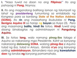 I. “Nasa tuwid na daan na ang Pilipinas!” Ito ang
pahayag ni Pang. Noynoy.
II. Ito ang magandang balitang laman ng talumpati ng
lahat ng presidenteng tumuntong sa entablado ng
Kongreso para sa kanilang State of the Nation Address
(SONA). Ito rin ang inaasahang ibubulalas ni Pang.
Benigno Aquino III sa harap ng bayan sa Hulyo 23. Pero
ang masamang balita, hindi ito totoo. Hindi tuwid ang
daang binabagtas ng administrasyon ni Pangulong
Aquino.
III. Sa totoo lang, wala namang pinag-iba talaga si
Aquino sa nakaraang mga Presidente. Kahit sa kanyang
nakaraang dalawang SONA, walang pinag-iba si Aquino
tulad ng iba, tulad ni Arroyo,  ibinida n’ya ang kanyang
sariling administrasyon. Ibinandera niya ang kawastuhan
daw ng landas ng kanyang pamamahala.
 