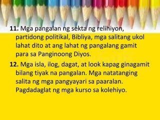11. Mga pangalan ng sekta ng relihiyon,
partidong politikal, Bibliya, mga salitang ukol
lahat dito at ang lahat ng pangalang gamit
para sa Panginoong Diyos.
12. Mga isla, ilog, dagat, at look kapag ginagamit
bilang tiyak na pangalan. Mga natatanging
salita ng mga pangyayari sa paaralan.
Pagdadaglat ng mga kurso sa kolehiyo.
 