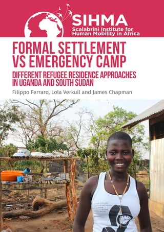 FORMAL SETTLEMENT
VS EMERGENCY CAMP
differentrefugeeresidenceapproaches
inUgandaandSouthSudan
SIHMAScalabrini Institute for
Human Mobility in Africa
Filippo Ferraro, Lola Verkuil and James Chapman
 