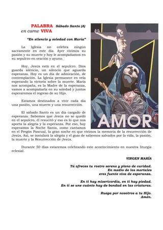 PALABRA
en carne VIVA
“En silencio y soledad con María”
La Iglesia no celebra ningún
sacramente en este día. Ayer vivimos su
pasión y su muerte y hoy le acompañamos en
su sepulcro en oración y ayuno.
Hoy, Jesús está en el sepulcro. Dios
guarda silencio, un silencio que aguarda
esperanza. Hoy es un día de admiración, de
contemplación. La Iglesia permanece en vela
esperando la victoria sobre la muerte. María
nos acompaña, es la Madre de la esperanza,
vamos a acompañarla en su soledad y juntos
esperaremos el regreso de su Hijo.
Estamos destinados a vivir cada día
una pasión, una muerte y una resurrección.
El sábado Santo es un día cargado de
esperanza. Sabemos que Jesús no se quedó
en el sepulcro, él resucitó y eso es lo que nos
aporta la alegría y la esperanza. Por eso, hoy
esperamos la Noche Santa, como cantamos
en el Pregón Pascual, la gran noche en que vivimos la memoria de la resurrección de
Jesús. Así, se instalará la alegría y el gozo de sabernos salvados por la vida, la pasión,
la muerte y la Resurrección de Jesús.
Durante 50 días estaremos celebrando este acontecimiento en nuestra liturgia
eclesial.
VIRGEN MARÍA
Tú ofreces tu rostro sereno y pleno de caridad.
En medio de los mortales
eres fuente viva de esperanza.
En ti hay misericordia, en ti hay piedad.
En ti se une cuánto hay de bondad en las criaturas.
Ruega por nosotros a tu Hijo.
Amén.
Sábado Santo (A)
 