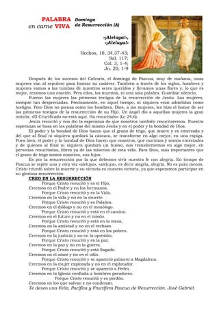 PALABRA
en carne VIVA
«¡Aleluya!»,
«¡Aleluya!»
Hechos, 10, 34.37-43;
Sal. 117;
Col. 3, 1-4;
Jn. 20, 1-9
Después de los sucesos del Calvario, el domingo de Pascua, muy de mañana, unas
mujeres van al sepulcro para honrar su cadáver. También a través de los siglos, hombres y
mujeres vamos a las tumbas de nuestros seres queridos y llevamos unas flores y, lo que es
mejor, rezamos una oración. Pero ellos, los muertos, ni una sola palabra. Guardan silencio,
Fueron las mujeres las primeras testigos de la resurrección de Jesús. Las mujeres,
siempre tan despreciadas. Precisamente, en aquel tiempo, ni siquiera eran admitidas como
testigos. Pero Dios no piensa como los hombres. Dios, a las mujeres, les hizo el honor de ser
las primeras testigos de la resurrección de su Hijo. Un ángel dio a aquellas mujeres la gran
noticia: «El Crucificado no está aquí. Ha resucitado» (Lc 24,6).
Jesús resucitó y nos dio la esperanza de que nosotros también resucitaremos. Nuestra
esperanza se basa en las palabras del mismo Jesús y en el poder y la bondad de Dios.
El poder y la bondad de Dios hacen que el grano de trigo, que muere y es enterrado y
del que al final ni siquiera quedará la cáscara, se transforme en algo mejor, en una espiga.
Pues bien, el poder y la bondad de Dios hacen que nosotros, que morimos y somos enterrados
y de quienes al final ni siquiera quedará un hueso, nos transformemos en algo mejor, en
personas resucitadas, libres ya de las miserias de esta vida. Para Dios, más importantes que
el grano de trigo somos nosotros, sus hijos.
Es por la resurrección por la que debemos vivir nuestra fe con alegría. En tiempo de
Pascua se repite una y otra vez «aleluya», «aleluya», es decir alegría, alegría. No es para menos.
Cristo triunfó sobre la muerte y su victoria es nuestra victoria, ya que esperamos participar en
su gloriosa resurrección.
CREO EN LA RESURRECCIÓN
Porque Cristo resucitó y es el Hijo,
Creemos en el Padre y en los hermanos.
Porque Cristo resucitó y es la Vida.
Creemos en la vida y no en la muerte.
Porque Cristo resucitó y es Palabra.
Creemos en el diálogo y no en el monólogo.
Porque Cristo resucitó y está en el camino.
Creemos en el futuro y no en el miedo.
Porque Cristo resucitó y está en la mesa,
Creemos en la amistad y no en el rechazo.
Porque Cristo resucitó y está en los pobres.
Creemos en la justicia y no en la opresión.
Porque Cristo resucitó y es la paz.
Creemos en la paz y no en la guerra.
Porque Cristo resucitó y está llagado.
Creemos en el amor y no en el odio.
Porque Cristo resucitó y se apareció primero a Magdalena.
Creemos en la mujer explotada y no en el explotador.
Porque Cristo resucitó y se apareció a Pedro.
Creemos en la Iglesia confiada a hombres pecadores.
Porque Cristo resucitó y es perdón.
Creemos en los que salvan y no condenan.
Te deseo una Feliz, Pacífica y Fructífera Pascua de Resurrección. José Gabriel.
Domingo
de Resurrección (A)
 