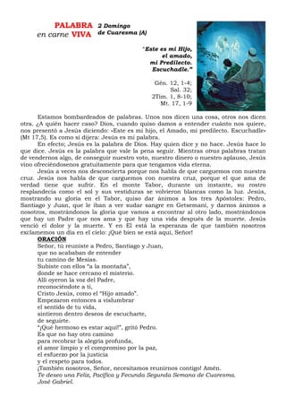 PALABRA
en carne VIVA
“Este es mi Hijo,
el amado,
mi Predilecto.
Escuchadle.”
Gén. 12, 1-4;
Sal. 32;
2Tim. 1, 8-10;
Mt. 17, 1-9
Estamos bombardeados de palabras. Unos nos dicen una cosa, otros nos dicen
otra. ¿A quién hacer caso? Dios, cuando quiso damos a entender cuánto nos quiere,
nos presentó a Jesús diciendo: «Este es mi hijo, el Amado, mi predilecto. Escuchadle»
(Mt 17,5). Es como si dijera: Jesús es mi palabra.
En efecto; Jesús es la palabra de Dios. Hay quien dice y no hace. Jesús hace lo
que dice. Jesús es la palabra que vale la pena seguir. Mientras otras palabras tratan
de vendernos algo, de conseguir nuestro voto, nuestro dinero o nuestro aplauso, Jesús
vino ofreciéndosenos gratuitamente para que tengamos vida eterna.
Jesús a veces nos desconcierta porque nos habla de que carguemos con nuestra
cruz. Jesús nos habla de que carguemos con nuestra cruz, porque el que ama de
verdad tiene que sufrir. En el monte Tabor, durante un instante, su rostro
resplandecía como el sol y sus vestiduras se volvieron blancas como la luz. Jesús,
mostrando su gloria en el Tabor, quiso dar ánimos a los tres Apóstoles: Pedro,
Santiago y Juan, que le iban a ver sudar sangre en Getsemaní, y darnos ánimos a
nosotros, mostrándonos la gloria que vamos a encontrar al otro lado, mostrándonos
que hay un Padre que nos ama y que hay una vida después de la muerte. Jesús
venció el dolor y la muerte. Y en El está la esperanza de que también nosotros
exclamemos un día en el cielo: ¡Qué bien se está aquí, Señor!
ORACIÓN
Señor, tú reuniste a Pedro, Santiago y Juan,
que no acababan de entender
tu camino de Mesías.
Subiste con ellos “a la montaña”,
donde se hace cercano el misterio.
Allí oyeron la voz del Padre,
reconociéndote a ti,
Cristo Jesús, como el “Hijo amado”.
Empezaron entonces a vislumbrar
el sentido de tu vida,
sintieron dentro deseos de escucharte,
de seguirte.
“¡Qué hermoso es estar aquí!”, gritó Pedro.
Es que no hay otro camino
para recobrar la alegría profunda,
el amor limpio y el compromiso por la paz,
el esfuerzo por la justicia
y el respeto para todos.
¡También nosotros, Señor, necesitamos reunirnos contigo! Amén.
Te deseo una Feliz, Pacífica y Fecunda Segunda Semana de Cuaresma.
José Gabriel.
2 Domingo
de Cuaresma (A)
 