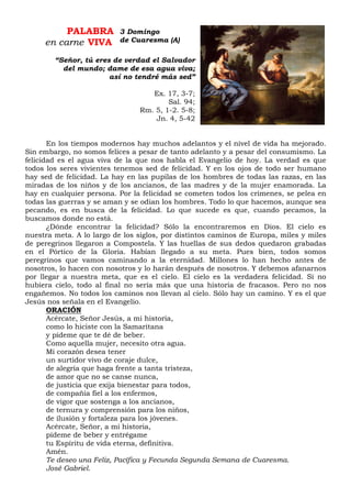 PALABRA
en carne VIVA
“Señor, tú eres de verdad el Salvador
del mundo; dame de esa agua viva;
así no tendré más sed”
Ex. 17, 3-7;
Sal. 94;
Rm. 5, 1-2. 5-8;
Jn. 4, 5-42
En los tiempos modernos hay muchos adelantos y el nivel de vida ha mejorado.
Sin embargo, no somos felices a pesar de tanto adelanto y a pesar del consumismo. La
felicidad es el agua viva de la que nos habla el Evangelio de hoy. La verdad es que
todos los seres vivientes tenemos sed de felicidad. Y en los ojos de todo ser humano
hay sed de felicidad. La hay en las pupilas de los hombres de todas las razas, en las
miradas de los niños y de los ancianos, de las madres y de la mujer enamorada. La
hay en cualquier persona. Por la felicidad se cometen todos los crímenes, se pelea en
todas las guerras y se aman y se odian los hombres. Todo lo que hacemos, aunque sea
pecando, es en busca de la felicidad. Lo que sucede es que, cuando pecamos, la
buscamos donde no está.
¿Dónde encontrar la felicidad? Sólo la encontraremos en Dios. El cielo es
nuestra meta. A lo largo de los siglos, por distintos caminos de Europa, miles y miles
de peregrinos llegaron a Compostela. Y las huellas de sus dedos quedaron grabadas
en el Pórtico de la Gloria. Habían llegado a su meta. Pues bien, todos somos
peregrinos que vamos caminando a la eternidad. Millones lo han hecho antes de
nosotros, lo hacen con nosotros y lo harán después de nosotros. Y debemos afanarnos
por llegar a nuestra meta, que es el cielo. El cielo es la verdadera felicidad. Si no
hubiera cielo, todo al final no sería más que una historia de fracasos. Pero no nos
engañemos. No todos los caminos nos llevan al cielo. Sólo hay un camino. Y es el que
Jesús nos señala en el Evangelio.
ORACIÓN
Acércate, Señor Jesús, a mi historia,
como lo hiciste con la Samaritana
y pídeme que te dé de beber.
Como aquella mujer, necesito otra agua.
Mi corazón desea tener
un surtidor vivo de coraje dulce,
de alegría que haga frente a tanta tristeza,
de amor que no se canse nunca,
de justicia que exija bienestar para todos,
de compañía fiel a los enfermos,
de vigor que sostenga a los ancianos,
de ternura y comprensión para los niños,
de ilusión y fortaleza para los jóvenes.
Acércate, Señor, a mi historia,
pídeme de beber y entrégame
tu Espíritu de vida eterna, definitiva.
Amén.
Te deseo una Feliz, Pacífica y Fecunda Segunda Semana de Cuaresma.
José Gabriel.
3 Domingo
de Cuaresma (A)
 