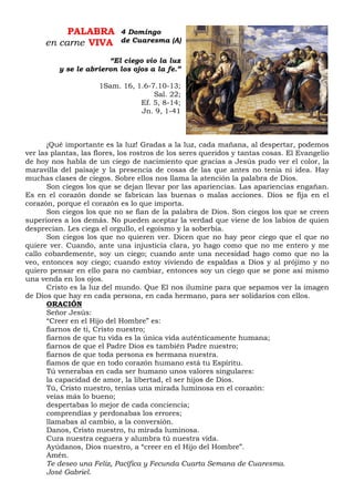 PALABRA
en carne VIVA
“El ciego vio la luz
y se le abrieron los ojos a la fe.”
1Sam. 16, 1.6-7.10-13;
Sal. 22;
Ef. 5, 8-14;
Jn. 9, 1-41
¡Qué importante es la luz! Gradas a la luz, cada mañana, al despertar, podemos
ver las plantas, las flores, los rostros de los seres queridos y tantas cosas. El Evangelio
de hoy nos habla de un ciego de nacimiento que gracias a Jesús pudo ver el color, la
maravilla del paisaje y la presencia de cosas de las que antes no tenia ni idea. Hay
muchas clases de ciegos. Sobre ellos nos llama la atención la palabra de Dios.
Son ciegos los que se dejan llevar por las apariencias. Las apariencias engañan.
Es en el corazón donde se fabrican las buenas o malas acciones. Dios se fija en el
corazón, porque el corazón es lo que importa.
Son ciegos los que no se fían de la palabra de Dios. Son ciegos los que se creen
superiores a los demás. No pueden aceptar la verdad que viene de los labios de quien
desprecian. Les ciega el orgullo, el egoísmo y la soberbia.
Son ciegos los que no quieren ver. Dicen que no hay peor ciego que el que no
quiere ver. Cuando, ante una injusticia clara, yo hago como que no me entero y me
callo cobardemente, soy un ciego; cuando ante una necesidad hago como que no la
veo, entonces soy ciego; cuando estoy viviendo de espaldas a Dios y al prójimo y no
quiero pensar en ello para no cambiar, entonces soy un ciego que se pone así mismo
una venda en los ojos.
Cristo es la luz del mundo. Que El nos ilumine para que sepamos ver la imagen
de Dios que hay en cada persona, en cada hermano, para ser solidarios con ellos.
ORACIÓN
Señor Jesús:
“Creer en el Hijo del Hombre” es:
fiarnos de ti, Cristo nuestro;
fiarnos de que tu vida es la única vida auténticamente humana;
fiarnos de que el Padre Dios es también Padre nuestro;
fiarnos de que toda persona es hermana nuestra.
fiamos de que en todo corazón humano está tu Espíritu.
Tú venerabas en cada ser humano unos valores singulares:
la capacidad de amor, la libertad, el ser hijos de Dios.
Tú, Cristo nuestro, tenías una mirada luminosa en el corazón:
veías más lo bueno;
despertabas lo mejor de cada conciencia;
comprendías y perdonabas los errores;
llamabas al cambio, a la conversión.
Danos, Cristo nuestro, tu mirada luminosa.
Cura nuestra ceguera y alumbra tú nuestra vida.
Ayúdanos, Dios nuestro, a “creer en el Hijo del Hombre”.
Amén.
Te deseo una Feliz, Pacífica y Fecunda Cuarta Semana de Cuaresma.
José Gabriel.
4 Domingo
de Cuaresma (A)
 