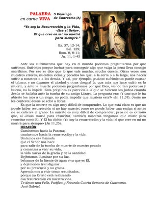 PALABRA
en carne VIVA
“Yo soy la Resurrección y la Vida,
-dice el Señor-.
El que cree en mi no morirá
para siempre.”
Ez. 37, 12-14;
Sal. 129;
Rom. 8, 8-11;
Jn. 11, 1-45
Ante los sufrimientos que hay en el mundo podemos preguntarnos por qué
sufrimos. Sufrimos porque luchar para conseguir algo que valga la pena lleva consigo
sacrificios. Por eso se dice que lo que vale mucho, mucho cuesta. Otras veces son
nuestros errores, nuestros vicios y pecados los que, a la corta o a la larga, nos hacen
sufrir a nosotros o a los demás. Y así, por ejemplo, ¡cuánto sufrimiento puede causar
el tabaco, y no digamos el alcohol y otras drogas! Lo que más nos hace sufrir es la
muerte, y ante la muerte podemos preguntamos por qué Dios, siendo tan poderoso y
bueno, no la impide. Esta pregunta es parecida a la que se hicieron los judíos cuando
Jesús se hallaba ante la tumba de su amigo Lázaro. La pregunta era: «Y uno que le ha
abierto los ojos a un ciego, no podía impedir que muriera este?» (Jn 11,37). Jesús no
les contesta; Jesús se echó a llorar.
Es que la muerte es algo muy difícil de comprender. Lo que está claro es que no
puede haber resurrección si no hay muerte; como no puede haber una espiga si antes
no se entierra el grano. La muerte es muy difícil de comprender; pero no es extraño
que, si Jesús murió para resucitar, también nosotros tengamos que morir para
resucitar como El. Y El ha dicho: «Yo soy la resurrección y la vida: el que cree en mi no
morirá para siempre» (Jn 11,25).
ORACIÓN
Caminemos hacia la Pascua;
caminemos hacia la resurrección y la vida.
Sintamos esa llamada
que el Señor nos hace
para salir de la tumba de muerte de nuestro pecado
y comenzar a vivir su vida,
la vida nueva de la gracia y de la santidad.
Dejémonos iluminar por su luz,
bebamos de la fuente de agua viva que es Él,
y dejémonos transfigurar
por su presencia y su gracia.
Aprendamos a vivir como resucitados,
porque ya Cristo está realizando
esa resurrección en nuestra vida.
Te deseo una Feliz, Pacífica y Fecunda Cuarta Semana de Cuaresma.
José Gabriel.
5 Domingo
de Cuaresma (A)
 