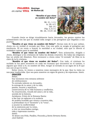PALABRA
en carne VIVA
“Bendito el que viene
en nombre del Señor”
Mt. 21, 1-11;
Is. 50, 4-7;
Sal. 21;
Filp. 2, 6-11;
Mt. 26, 14-27, 66
Cuando Jesús se dirige triunfalmente hacia Jerusalén, las gentes repiten las
aclamaciones con las que la ciudad solía acoger a los peregrinos que llegaban a sus
puertas:
“Bendito el que viene en nombre del Señor”. Decían más de lo que sabían.
Jesús era en verdad el enviado por Dios. Con este grito se acogía al peregrino por
excelencia. El no venía a buscar la santidad a su ciudad, sino que le ofrecía el
verdadero camino para la santidad.
“Bendito el que viene en nombre del Señor”. Esta aclamación, dirigida a
Jesús, distingue a los cristianos de todos los demás creyentes. En todas las religiones
hay un atisbo del Absoluto. Pero reconocer a Jesús como “el enviado” de Dios es la
clave de la fe cristiana.
“Bendito el que viene en nombre del Señor”. Con todo, el cristiano ha
recibido la luz para reconocer en cada ser humano que encuentra en el camino, a
alguien que viene a él, en nombre de Dios. Acoger al enviado es un signo de la fe que
nos une al que lo envía.
Señor Jesús, tú vienes a nosotros como mensajero de la paz. Que tu visita no
nos pase inadvertida. Que sea para nosotros un signo de gracia y de esperanza. Amén.
ORACIÓN
Señor,
hoy iniciamos esta semana solemne
de celebraciones:
Tu entrada valiente en Jerusalén,
la entrega de tu amor y de tu vida,
pasión, muerte y sepultura,
consecuencia de tu vida humana y conflictiva.
Tu resurrección, triunfo del amor y de la vida,
sentido de la historia.
Ayúdanos, Cristo de la Semana Santa:
a dar hoy un aplauso a tu audacia
de profeta humilde que vienes a nuestra vida,
a profundizar en el “lavatorio” y la “cena”,
a asumir la conflictividad
de la existencia por tu reino,
a vivir ya resucitados contigo,
vida y esperanza nuestra.
Amén.
Te deseo una Feliz, Pacífica, Fecunda y Santa Semana Santa.
José Gabriel.
Domingo
de Ramos (A)
 