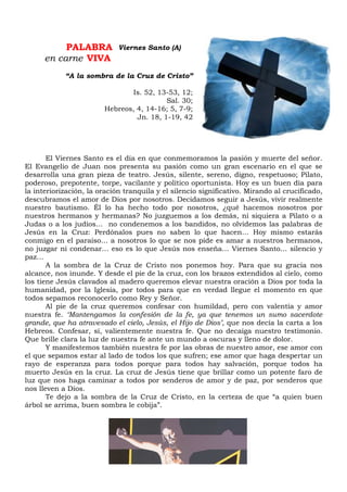 PALABRA
en carne VIVA
“A la sombra de la Cruz de Cristo”
Is. 52, 13-53, 12;
Sal. 30;
Hebreos, 4, 14-16; 5, 7-9;
Jn. 18, 1-19, 42
El Viernes Santo es el día en que conmemoramos la pasión y muerte del señor.
El Evangelio de Juan nos presenta su pasión como un gran escenario en el que se
desarrolla una gran pieza de teatro. Jesús, silente, sereno, digno, respetuoso; Pilato,
poderoso, prepotente, torpe, vacilante y político oportunista. Hoy es un buen día para
la interiorización, la oración tranquila y el silencio significativo. Mirando al crucificado,
descubramos el amor de Dios por nosotros. Decidamos seguir a Jesús, vivir realmente
nuestro bautismo. Él lo ha hecho todo por nosotros, ¿qué hacemos nosotros por
nuestros hermanos y hermanas? No juzguemos a los demás, ni siquiera a Pilato o a
Judas o a los judíos… no condenemos a los bandidos, no olvidemos las palabras de
Jesús en la Cruz: Perdónalos pues no saben lo que hacen… Hoy mismo estarás
conmigo en el paraíso… a nosotros lo que se nos pide es amar a nuestros hermanos,
no juzgar ni condenar… eso es lo que Jesús nos enseña… Viernes Santo… silencio y
paz…
A la sombra de la Cruz de Cristo nos ponemos hoy. Para que su gracia nos
alcance, nos inunde. Y desde el pie de la cruz, con los brazos extendidos al cielo, como
los tiene Jesús clavados al madero queremos elevar nuestra oración a Dios por toda la
humanidad, por la Iglesia, por todos para que en verdad llegue el momento en que
todos sepamos reconocerlo como Rey y Señor.
Al pie de la cruz queremos confesar con humildad, pero con valentía y amor
nuestra fe. ‘Mantengamos la confesión de la fe, ya que tenemos un sumo sacerdote
grande, que ha atravesado el cielo, Jesús, el Hijo de Dios’, que nos decía la carta a los
Hebreos. Confesar, sí, valientemente nuestra fe. Que no decaiga nuestro testimonio.
Que brille clara la luz de nuestra fe ante un mundo a oscuras y lleno de dolor.
Y manifestemos también nuestra fe por las obras de nuestro amor, ese amor con
el que sepamos estar al lado de todos los que sufren; ese amor que haga despertar un
rayo de esperanza para todos porque para todos hay salvación, porque todos ha
muerto Jesús en la cruz. La cruz de Jesús tiene que brillar como un potente faro de
luz que nos haga caminar a todos por senderos de amor y de paz, por senderos que
nos lleven a Dios.
Te dejo a la sombra de la Cruz de Cristo, en la certeza de que “a quien buen
árbol se arrima, buen sombra le cobija”.
Viernes Santo (A)
 