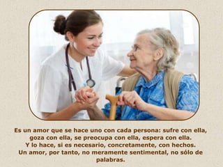 Es un amor que se hace uno con cada persona: sufre con ella,
     goza con ella, se preocupa con ella, espera con ella.
    Y lo hace, si es necesario, concretamente, con hechos.
 Un amor, por tanto, no meramente sentimental, no sólo de
                           palabras.
 