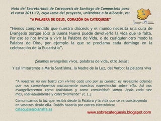 Nota del Secretariado de Catequesis de Santiago de Compostela para
el curso 2011-12, cuyo lema del proyecto, uniéndose a la diócesis, es:
           “A PALABRA DE DEUS, CORAZÓN DA CATEQUESE”

“Hemos comprendido que nuestra diócesis y el mundo necesita una cura de
Evangelio porque sólo la Buena Nueva puede devolverle la vida que le falta.
Por eso se nos invita a vivir la Palabra de Vida, o de cualquier otro modo la
Palabra de Dios, por ejemplo la que se proclama cada domingo en la
celebración de la Eucaristía”.


              ¡Seamos evangelios vivos, palabras de vida, otro Jesús¡
 Y así imitaremos a María Santísima, la Madre de la Luz, del Verbo: la palabra viva


   “A nosotros no nos basta con vivirla cada uno por su cuenta; es necesario además
   que nos comuniquemos mutuamente nuestras experiencias sobre ella. Así nos
   evangelizaremos como individuos y como comunidad: somos Jesús cada vez
   más, individualmente y colectivamente” (C.L.).
   Comunicarnos la luz que recibís desde la Palabra y la vida que se va construyendo
   en vosotros desde ella. Podéis hacerlo por correo electrónico:
   catequese@planalfa.es
                                               www.sobrecatequesis.blogspot.com
 