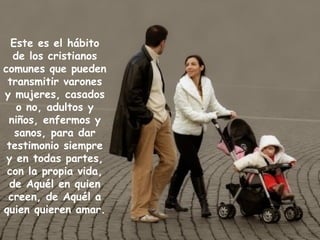 Este es el hábito de los cristianos comunes que pueden transmitir varones y mujeres, casados o no, adultos y niños, enfermos y sanos, para dar testimonio siempre y en todas partes, con la propia vida, de Aquél en quien creen, de Aquél a quien quieren amar. 