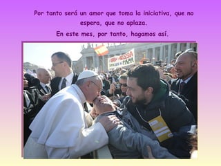 Por tanto será un amor que toma la iniciativa, que no
espera, que no aplaza.
En este mes, por tanto, hagamos así.

 