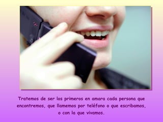 Tratemos de ser los primeros en amara cada persona que
encontremos, que llamemos por teléfono o que escribamos,
o con la que vivamos.

 