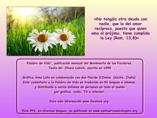 «No tengáis otra deuda con
nadie, que la del amor
recíproco, puesto que quien
ama al prójimo, tiene cumplida
la Ley (Rom. 13,8)»

Palabra de Vida”, publicación mensual del Movimiento de los Focolares.
Palabra de Vida”, publicación mensual del Movimiento de los Focolares.
Texto de: Chiara Lubich, escrita en 1990
Texto de: Chiara Lubich, escrita en 1990
Gráfica Anna Lollo en colaboración con don Placido D’Omina (Sicilia, Italia)
Gráfica Anna Lollo en colaboración con don Placido D’Omina (Sicilia, Italia)
Este comentario aala Palabra de Vida es traducido en 96 lenguas eeidiomas,
Este comentario la Palabra de Vida es traducido en 96 lenguas idiomas,
yydistribuida aavarios millones de personas en todo el mundo
distribuida varios millones de personas en todo el mundo
por gráfica, radio, TV eeinternet.
por gráfica, radio, TV internet.
Para más información www.focolare.org
Para más información www.focolare.org
Este PPS, en diversas lenguas, es publicada en www.santuariosancalogero.org
Este PPS, en diversas lenguas, es publicada en www.santuariosancalogero.org

 