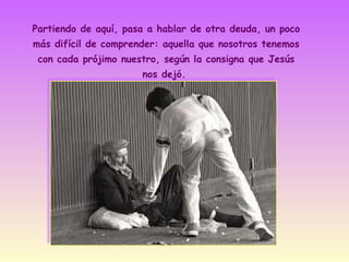 Partiendo de aquí, pasa a hablar de otra deuda, un poco
más difícil de comprender: aquella que nosotros tenemos
con cada prójimo nuestro, según la consigna que Jesús
nos dejó.

 