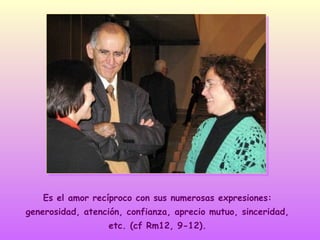 Es el amor recíproco con sus numerosas expresiones:
generosidad, atención, confianza, aprecio mutuo, sinceridad,
etc. (cf Rm12, 9-12).

 