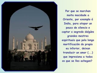 Por que se marchan moita mocidade a Oriente, por exemplo á India, para atopar un pouco de silencio e captar o segredo dalgúns grandes mestres espirituais que pola longa mortificación do propio eu inferior, deixan translucir un amor (...) que impresiona a todos os que se lles achegan?   
