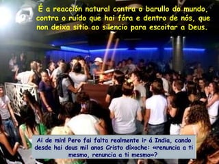 É a reacción natural contra o barullo do mundo, contra o ruído que hai fóra e dentro de nós, que non deixa sitio ao silencio para escoitar a Deus.   Ai de min! Pero fai falta realmente ir á India, cando desde hai dous mil anos Cristo díxoche: «renuncia a ti mesmo, renuncia a ti mesmo»?   