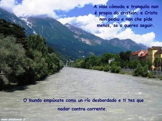 O mundo empúxate como un río desbordado e ti tes que nadar contra corrente.   A vida cómoda e tranquila non é propia do cristián; e Cristo non pediu e non che pide menos, se o queres seguir .   