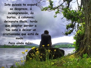 Isto quizais te exporá ao desprezo, á incomprensión, ás burlas, á calumnia; deixarate illado, terás que aceptar perder a túa sona e deixar un cristianismo que está de moda.  Pero aínda máis: 