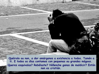 Quéiralo ou non, a dor amárganos a existencia a todos. Tamén a ti. E todos os días contamos con pequenas ou grandes mágoas.  Queres esquivalas? Rebélaste? Véñenche ganas de maldicir? Entón non es cristián.   