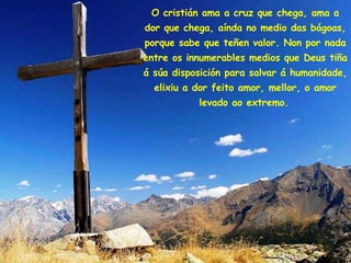 O cristián ama a cruz que chega, ama a dor que chega, aínda no medio das bágoas, porque sabe que teñen valor. Non por nada entre os innumerables medios que Deus tiña á súa disposición para salvar á humanidade, elixiu a dor feito amor, mellor, o amor levado ao extremo.   