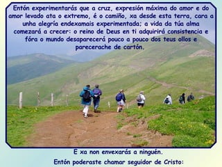 E xa non envexarás a ninguén.  Entón poderaste chamar seguidor de Cristo:   Entón experimentarás que a cruz, expresión máxima do amor e do amor levado ata o extremo, é o camiño, xa desde esta terra, cara a unha alegría endexamais experimentada; a vida da túa alma comezará a crecer: o reino de Deus en ti adquirirá consistencia e fóra o mundo desaparecerá pouco a pouco dos teus ollos e parecerache de cartón.   