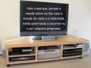 Non creas que, porque o mundo entre na túa casa a través da radio e a televisión, estás autorizado a escoitar ou a ver calquera programa.   
