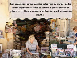 Non creas que, porque camiñas polas rúas do mundo, podes mirar impunemente todos os carteis e podes mercar no quiosco ou na libraría calquera publicación sen discriminación algunha.   