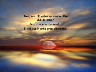 Non, non. Ti estás no mundo. Que dúbida cabe?  Pero ti non es do mundo . E isto supón unha gran diferencia.   