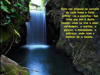 Esta voz atópase no corazón de cada home e faite entrar -se a escoitas- nun reino que non é deste mundo, onde se vive o amor verdadeiro, a xustiza, a pureza, a mansedume, a pobreza, onde rexe o dominio de si mesmo.   