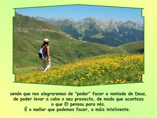 senón que nos alegraremos de "poder“ facer a vontade de Deus, de poder levar a cabo o seu proxecto, de modo que aconteza o que El pensou para nós. É o mellor que podemos facer, o máis intelixente.  