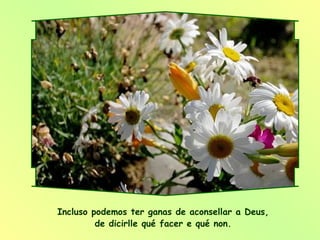 Incluso podemos ter ganas de aconsellar a Deus,  de dicirlle qué facer e qué non.  