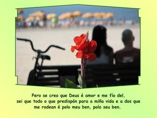 Pero se creo que Deus é amor e me fío del, sei que todo o que predispón para a miña vida e a dos que me rodean é polo meu ben, polo seu ben.  