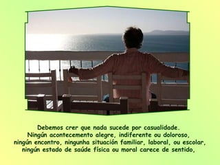 Debemos crer que nada sucede por casualidade.  Ningún acontecemento alegre, indiferente ou doloroso,  ningún encontro, ningunha situación familiar, laboral, ou escolar, ningún estado de saúde física ou moral carece de sentido,  