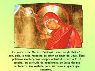 As palabras de María – “Velaquí a escrava do Señor" – son, pois, a nosa resposta de amor ao amor de Deus. Esas palabras mantéñennos sempre orientados cara a El, á escoita, en actitude de obediencia, co único desexo de facer a súa vontade para ser como el quere que sexamos.  