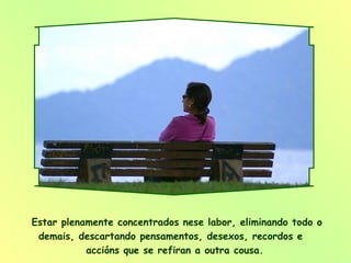 Estar plenamente concentrados nese labor, eliminando todo o demais, descartando pensamentos, desexos, recordos e  accións que se refiran a outra cousa.  
