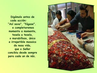 Digámolo antes de cada acción:  “Así sexa", “fágase".  e completaremos momento a momento, tesela a tesela, o marabilloso, único e irrepetible mosaico da nosa vida, que o Señor concibiu desde sempre para cada un de nós.  