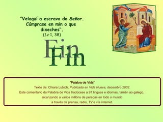 “ Velaquí a escrava do Señor. Cúmprase en min o que  dixeches“.   ( Lc  1, 38)  “ Palabra de Vida” Texto de: Chiara Lubich,  Publicada en Vida Nueva, decembro 2002 . Este comentario da Palabra de Vida tradúcese a 97 linguas e idiomas, tamén ao galego,  alcanzando a varios millóns de persoas en todo o mundo a través da prensa, radio, TV e vía internet. Fin 