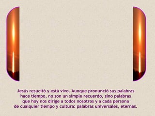 Jesús resucitó y está vivo. Aunque pronunció sus palabras
   hace tiempo, no son un simple recuerdo, sino palabras
    que hoy nos dirige a todos nosotros y a cada persona
de cualquier tiempo y cultura: palabras universales, eternas.
 