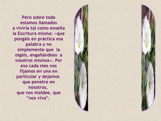 Pero sobre todo
     estamos llamados
a vivirla tal como enseña
la Escritura misma: «que
 pongáis en práctica esa
        palabra y no
   simplemente que la
 oigáis, engañándoos a
 vosotros mismos». Por
     eso cada mes nos
    fijamos en una en
  particular y dejamos
      que penetre en
         nosotros,
  que nos moldee, que
        “nos viva".
 