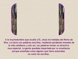 A la muchedumbre que acudía a Él, Jesús les hablaba del Reino de
Dios. Lo hacía con palabras sencillas, mediante parábolas tomadas de
    la vida cotidiana; y aún así, sus palabras tenían un atractivo
    muy especial. La gente quedaba impactada por su enseñanza
        porque enseñaba como alguien que tiene autoridad,
                        no como los escribas.
 