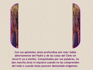 Con sus apóstoles Jesús profundiza aún más: habla
  abiertamente del Padre y de las cosas del Cielo sin
recurrir ya a símiles. Conquistados por sus palabras, no
dan marcha atrás ni siquiera cuando no las comprenden
del todo o cuando éstas parecen demasiado exigentes.
 