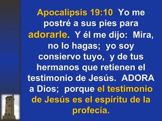 Apocalipsis 19:10 Yo me
postré a sus pies para
adorarle. Y él me dijo: Mira,
no lo hagas; yo soy
consiervo tuyo, y de tus
hermanos que retienen el
testimonio de Jesús. ADORA
a Dios; porque el testimonio
de Jesús es el espíritu de la
profecía.
 
