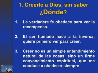 1. La verdadera fe obedece para ver la
recompensa.
2. El ser humano hace a la inversa:
quiere primero ver para creer.
3. Creer no es un simple entendimiento
natural de las cosas, sino un firme
convencimiento espiritual, que me
conduce a obedecer siempre
1. Creerle a Dios, sin saber
¿Dónde?
 