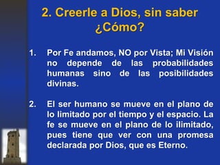 1. Por Fe andamos, NO por Vista; Mi Visión
no depende de las probabilidades
humanas sino de las posibilidades
divinas.
2. El ser humano se mueve en el plano de
lo limitado por el tiempo y el espacio. La
fe se mueve en el plano de lo ilimitado,
pues tiene que ver con una promesa
declarada por Dios, que es Eterno.
2. Creerle a Dios, sin saber
¿Cómo?
 