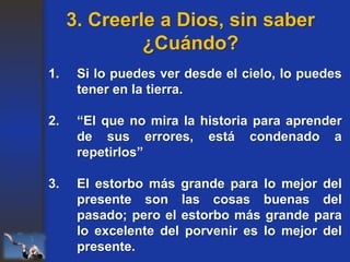1. Si lo puedes ver desde el cielo, lo puedes
tener en la tierra.
2. “El que no mira la historia para aprender
de sus errores, está condenado a
repetirlos”
3. El estorbo más grande para lo mejor del
presente son las cosas buenas del
pasado; pero el estorbo más grande para
lo excelente del porvenir es lo mejor del
presente.
3. Creerle a Dios, sin saber
¿Cuándo?
 