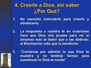 1. No necesito entenderlo para creerlo y
obedecerlo.
2. La respuesta a nuestra fe en ocasiones
hace que Dios nos pruebe para ver si
amamos mas al dador que a las dadivas;
al Bienhechor más que la bendición
3. “Comienza por admirar lo que Dios te
muestra y no tendrás tiempo para
cuestionar lo Dios te oculta”
4. Creerle a Dios, sin saber
¿Por Qué?
 