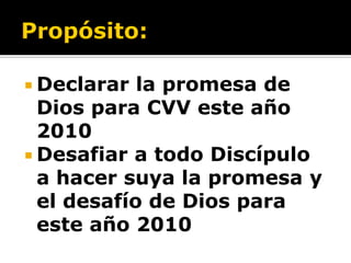  Declarar  la promesa de
  Dios para CVV este año
  2010
 Desafiar a todo Discípulo
  a hacer suya la promesa y
  el desafío de Dios para
  este año 2010
 